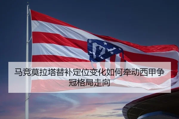 马竞莫拉塔替补定位变化如何牵动西甲争冠格局走向