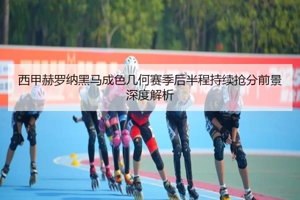 西甲赫罗纳黑马成色几何赛季后半程持续抢分前景深度解析