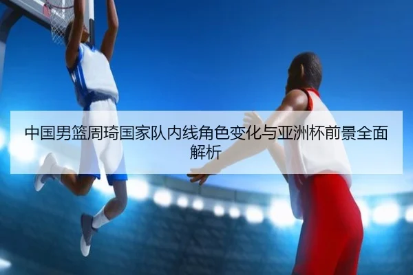 中国男篮周琦国家队内线角色变化与亚洲杯前景全面解析