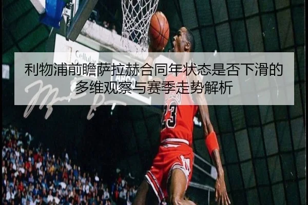 利物浦前瞻萨拉赫合同年状态是否下滑的多维观察与赛季走势解析