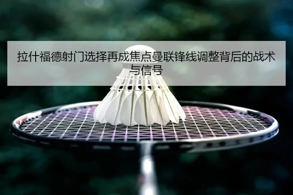 拉什福德射门选择再成焦点曼联锋线调整背后的战术与信号