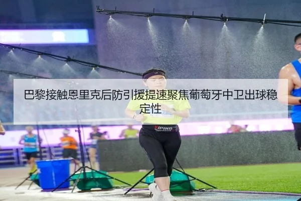 巴黎接触恩里克后防引援提速聚焦葡萄牙中卫出球稳定性